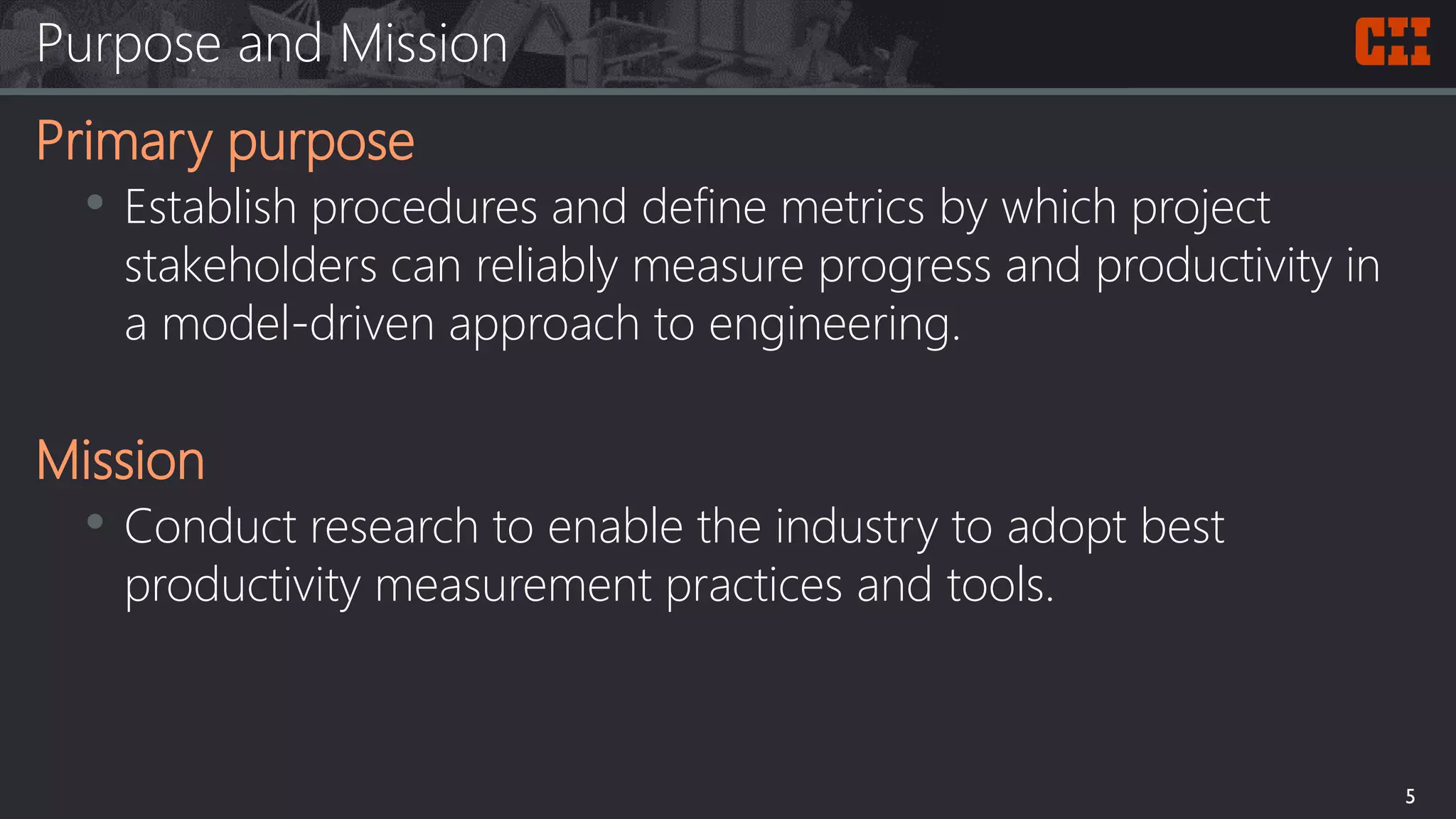 Purpose and Mission
Primary purpose
• Establish procedures and define metrics by which project
stakeholders can reliably measure progress and productivity in
a model-driven approach to engineering.
Mission
• Conduct research to enable the industry to adopt best
productivity measurement practices and tools.
5
 