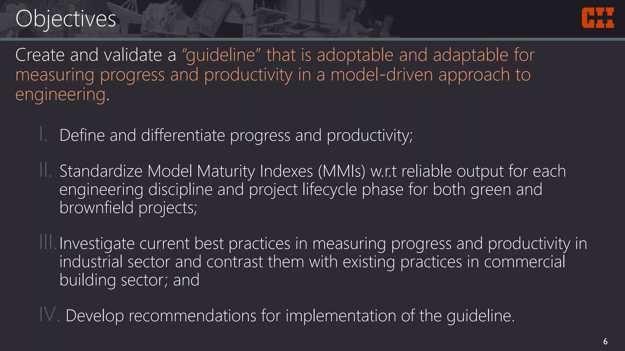 Objectives
Create and validate a “guideline” that is adoptable and adaptable for
measuring progress and productivity in a model-driven approach to
engineering.
I. Define and differentiate progress and productivity;
II. Standardize Model Maturity Indexes (MMIs) w.r.t reliable output for each
engineering discipline and project lifecycle phase for both green and
brownfield projects;
III.Investigate current best practices in measuring progress and productivity in
industrial sector and contrast them with existing practices in commercial
building sector; and
IV. Develop recommendations for implementation of the guideline.
6
 