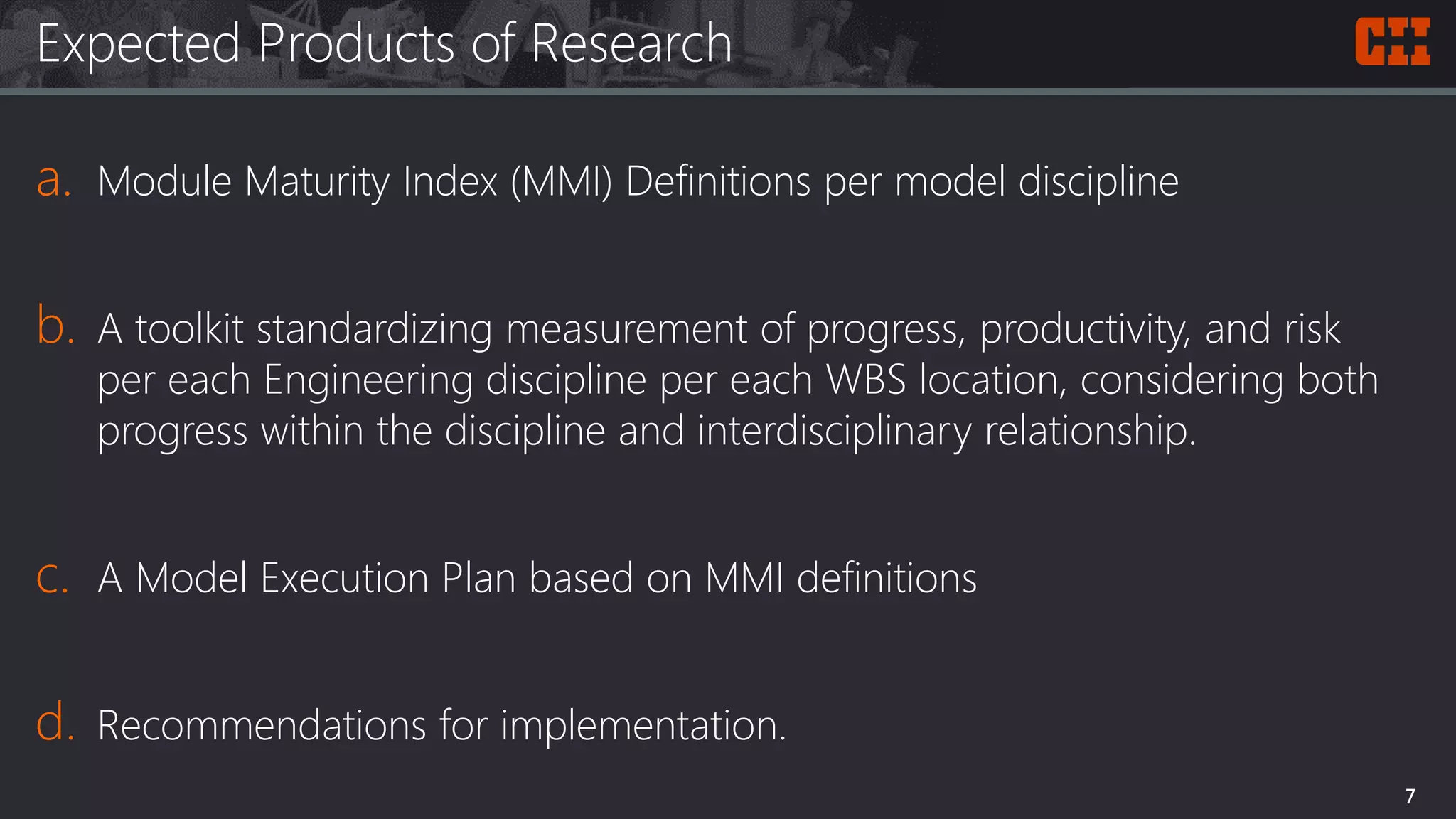 Expected Products of Research
a. Module Maturity Index (MMI) Definitions per model discipline
b. A toolkit standardizing measurement of progress, productivity, and risk
per each Engineering discipline per each WBS location, considering both
progress within the discipline and interdisciplinary relationship.
c. A Model Execution Plan based on MMI definitions
d. Recommendations for implementation.
7
 