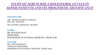 STUDY OF SERUM HDL-CHOLESTEROL LEVELS IN
SEPSIS PATIENTS AND ITS PROGNOSTIC SIGNIFICANCE
1
INVESTIGATOR
DR.– BHARGAV KIRAN GADDAM
REG. NO: 1601091001
MD, GENERAL MEDICINE, MGMCRI.
GUIDE :
DR. M.NARAYANAN
PROFESSOR
DEPARTMENT OF GENERAL MEDICINE , MGMC & RI
CO-GUIDE
DR. E.DEYAGARASAN
ASSISTANT PROFESSOR
DEPARTMENT OF GENERAL MEDICINE , MGMC & RI
 
