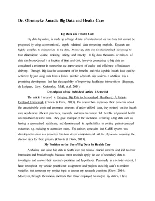 Dr. Obumneke Amadi: Big Data and Health Care
Big Data and Health Care
Big data by nature, is made up of large details of unstructured or raw data that cannot be
processed by using a conventional, largely relational data processing methods. Datasets are
highly complex to characterize in big data. Moreover, data can be characterized according to
four dimensions: volume, velocity, variety, and veracity. In big data, thousands or millions of
data can be processed in a fraction of time and cost, however connecting to big data are
considered a promoter in supporting the improvement of quality and efficiency of healthcare
delivery. Through Big data the assessment of the benefits and risks a public health issue can be
achieved by just using data from a limited number of health care sources in addition, it is a
promising development that has the capability of improving healthcare interventions (Liyanage,
de Lusignan, Liaw, Kuziemsky, Mold, et.al, 2014).
Description of the Published Article I Selected
The article I selected is: Bringing Big Data to Personalized Healthcare: A Patient-
Centered Framework (Chawla & Davis, 2013). The researchers expressed their concerns about
the unsustainable costs and enormous amounts of under-utilized data, they pointed out that health
care needs more efficient practices, research, and tools to connect full benefits of personal health
and healthcare-related data. They gave example of the usefulness of having a big data such as
having a personalized healthcare, and demonstrated its applicability to positive patient-centered
outcomes e.g. reducing re-admission rates. The authors concludes that CARE system was
developed to serve as a proactive big data-driven computational aid for physicians assessing the
disease risks for their patients (Chawla & Davis, 2013).
My Position on the Use of Big Data for Health Care
Analyzing and using big data in health care can provide crucial answers and lead to great
innovation and breakthroughs because, most research apply the use of secondary data to
investigate and answer their research questions and hypotheses. Personally as a scholar student, I
have throughout my scholar-practitioner assignment and projects used big data’s to retrieve
variables that represent my project topic to answer my research questions (Shaw, 2014).
Moreover, through the various methods that I have employed to analyze my data’s, I have
 