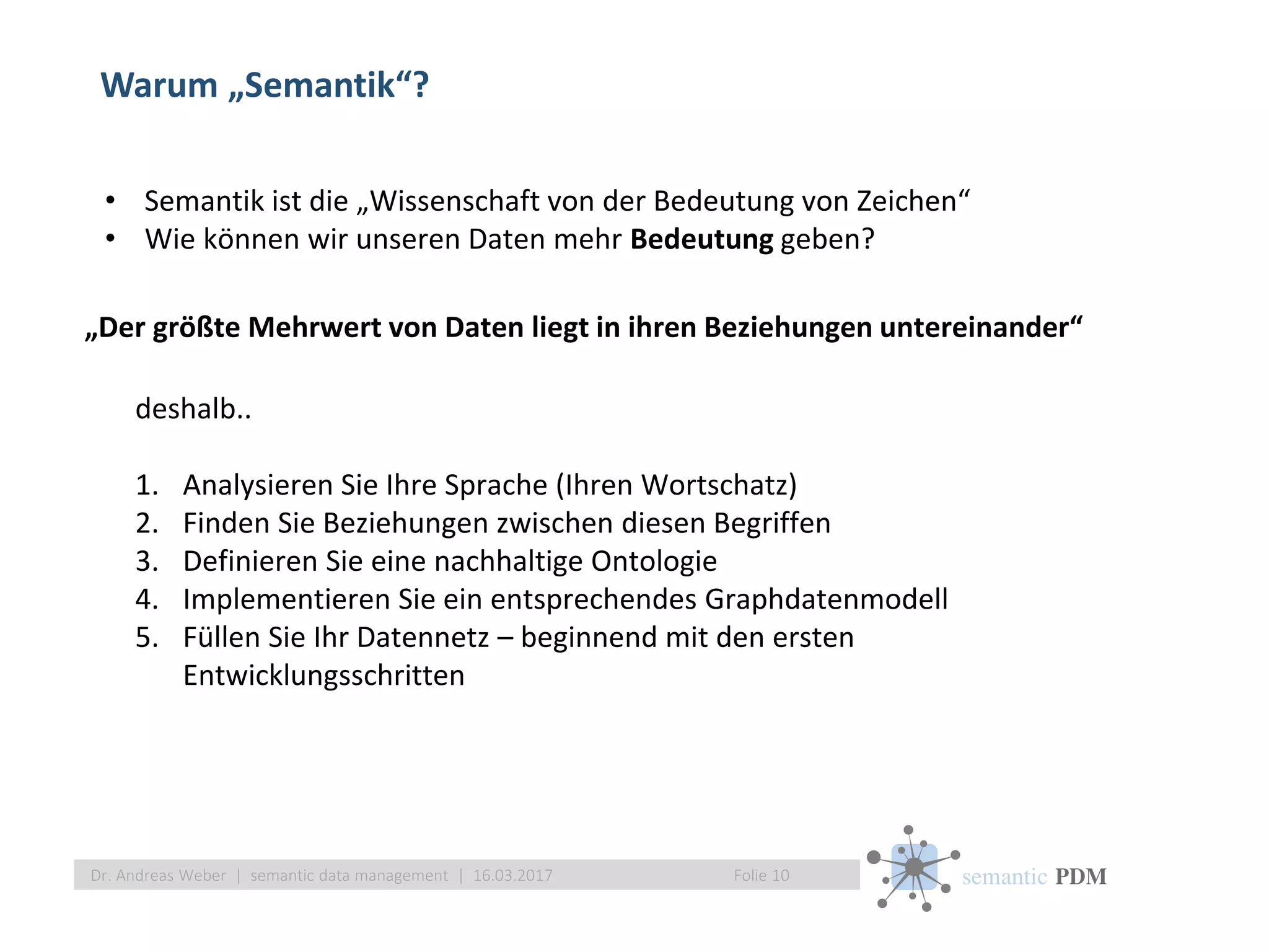 semantic PDM
Warum „Semantik“?
Folie 10Dr. Andreas Weber | semantic data management | 16.03.2017
„Der größte Mehrwert von Daten liegt in ihren Beziehungen untereinander“
deshalb..
1. Analysieren Sie Ihre Sprache (Ihren Wortschatz)
2. Finden Sie Beziehungen zwischen diesen Begriffen
3. Definieren Sie eine nachhaltige Ontologie
4. Implementieren Sie ein entsprechendes Graphdatenmodell
5. Füllen Sie Ihr Datennetz – beginnend mit den ersten
Entwicklungsschritten
• Semantik ist die „Wissenschaft von der Bedeutung von Zeichen“
• Wie können wir unseren Daten mehr Bedeutung geben?
 