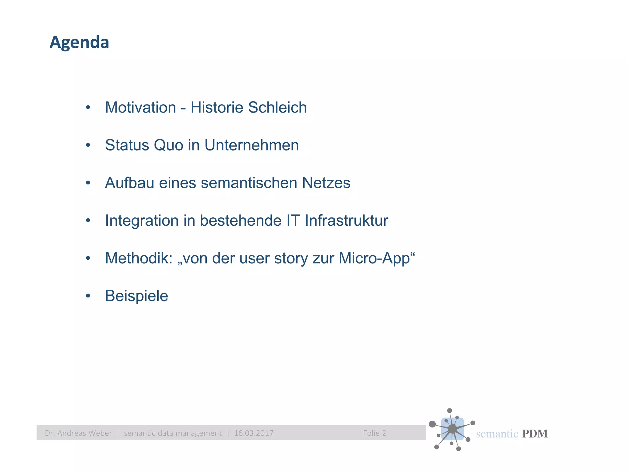 semantic PDM
Agenda
Folie 2Dr. Andreas Weber | semantic data management | 16.03.2017
• Motivation - Historie Schleich
• Status Quo in Unternehmen
• Aufbau eines semantischen Netzes
• Integration in bestehende IT Infrastruktur
• Methodik: „von der user story zur Micro-App“
• Beispiele
 