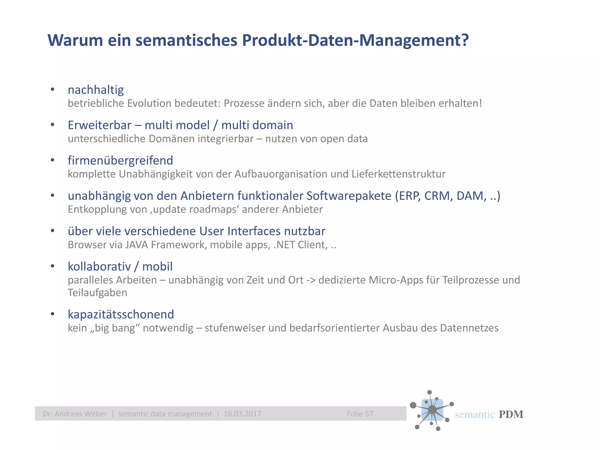 semantic PDM
Warum ein semantisches Produkt-Daten-Management?
Folie 57Dr. Andreas Weber | semantic data management | 16.03.2017
• nachhaltig
betriebliche Evolution bedeutet: Prozesse ändern sich, aber die Daten bleiben erhalten!
• Erweiterbar – multi model / multi domain
unterschiedliche Domänen integrierbar – nutzen von open data
• firmenübergreifend
komplette Unabhängigkeit von der Aufbauorganisation und Lieferkettenstruktur
• unabhängig von den Anbietern funktionaler Softwarepakete (ERP, CRM, DAM, ..)
Entkopplung von ‚update roadmaps‘ anderer Anbieter
• über viele verschiedene User Interfaces nutzbar
Browser via JAVA Framework, mobile apps, .NET Client, ..
• kollaborativ / mobil
paralleles Arbeiten – unabhängig von Zeit und Ort -> dedizierte Micro-Apps für Teilprozesse und
Teilaufgaben
• kapazitätsschonend
kein „big bang“ notwendig – stufenweiser und bedarfsorientierter Ausbau des Datennetzes
 