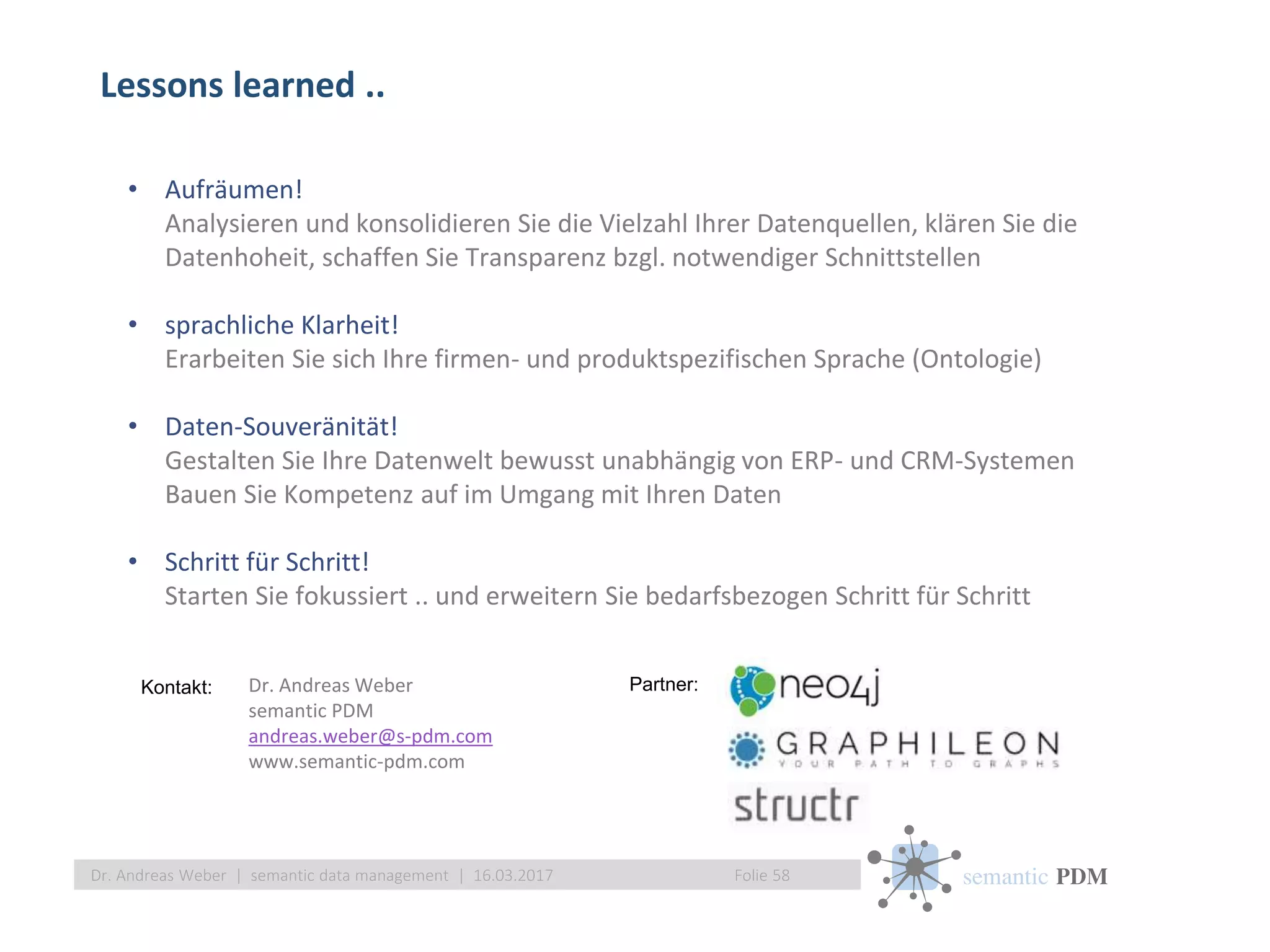 semantic PDMFolie 58Dr. Andreas Weber | semantic data management | 16.03.2017
• Aufräumen!
Analysieren und konsolidieren Sie die Vielzahl Ihrer Datenquellen, klären Sie die
Datenhoheit, schaffen Sie Transparenz bzgl. notwendiger Schnittstellen
• sprachliche Klarheit!
Erarbeiten Sie sich Ihre firmen- und produktspezifischen Sprache (Ontologie)
• Daten-Souveränität!
Gestalten Sie Ihre Datenwelt bewusst unabhängig von ERP- und CRM-Systemen
Bauen Sie Kompetenz auf im Umgang mit Ihren Daten
• Schritt für Schritt!
Starten Sie fokussiert .. und erweitern Sie bedarfsbezogen Schritt für Schritt
Dr. Andreas Weber
semantic PDM
andreas.weber@s-pdm.com
www.semantic-pdm.com
Partner:Kontakt:
Lessons learned ..
 