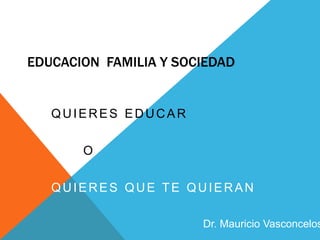 EDUCACION FAMILIA Y SOCIEDAD
QUIERES EDUCAR
O
QUIERES QUE TE QUIERAN
Dr. Mauricio Vasconcelos
 