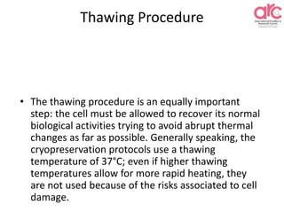 Thawing Procedure
• The thawing procedure is an equally important
step: the cell must be allowed to recover its normal
biological activities trying to avoid abrupt thermal
changes as far as possible. Generally speaking, the
cryopreservation protocols use a thawing
temperature of 37°C; even if higher thawing
temperatures allow for more rapid heating, they
are not used because of the risks associated to cell
damage.
 
