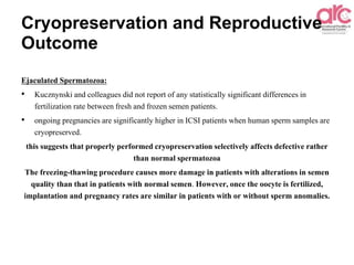 Cryopreservation and Reproductive
Outcome
Ejaculated Spermatozoa:
• Kucznynski and colleagues did not report of any statistically significant differences in
fertilization rate between fresh and frozen semen patients.
• ongoing pregnancies are significantly higher in ICSI patients when human sperm samples are
cryopreserved.
this suggests that properly performed cryopreservation selectively affects defective rather
than normal spermatozoa
The freezing-thawing procedure causes more damage in patients with alterations in semen
quality than that in patients with normal semen. However, once the oocyte is fertilized,
implantation and pregnancy rates are similar in patients with or without sperm anomalies.
 
