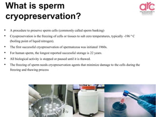 What is sperm
cryopreservation?
• A procedure to preserve sperm cells (commonly called sperm banking)
• Cryopreservation is the freezing of cells or tissues to sub zero temperatures, typically -196 º C
(boiling point of liquid nitrogen).
• The first successful cryopreservation of spermatozoa was initiated 1960s.
• For human sperm, the longest reported successful storage is 22 years.
• All biological activity is stopped or paused until it is thawed.
• The freezing of sperm needs cryopreservation agents that minimize damage to the cells during the
freezing and thawing process
 