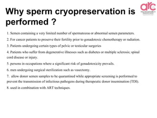 Why sperm cryopreservation is
performed ?
1. Semen containing a very limited number of spermatozoa or abnormal semen parameters.
2. For cancer patients to preserve their fertility prior to gonadotoxic chemotherapy or radiation.
3. Patients undergoing certain types of pelvic or testicular surgeries
4. Patients who suffer from degenerative illnesses such as diabetes or multiple sclerosis; spinal
cord disease or injury.
5. persons in occupations where a significant risk of gonadotoxicity prevails.
6. men undergoing surgical sterilization such as vasectomy.
7. allow donor semen samples to be quarantined while appropriate screening is performed to
prevent the transmission of infectious pathogens during therapeutic donor insemination (TDI).
8. used in combination with ART techniques.
 