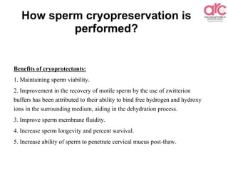 How sperm cryopreservation is
performed?
Benefits of cryoprotectants:
1. Maintaining sperm viability.
2. Improvement in the recovery of motile sperm by the use of zwitterion
buffers has been attributed to their ability to bind free hydrogen and hydroxy
ions in the surrounding medium, aiding in the dehydration process.
3. Improve sperm membrane fluidity.
4. Increase sperm longevity and percent survival.
5. Increase ability of sperm to penetrate cervical mucus post-thaw.
 