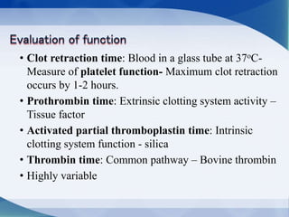 • Clot retraction time: Blood in a glass tube at 37oC-
Measure of platelet function- Maximum clot retraction
occurs by 1-2 hours.
• Prothrombin time: Extrinsic clotting system activity –
Tissue factor
• Activated partial thromboplastin time: Intrinsic
clotting system function - silica
• Thrombin time: Common pathway – Bovine thrombin
• Highly variable
 