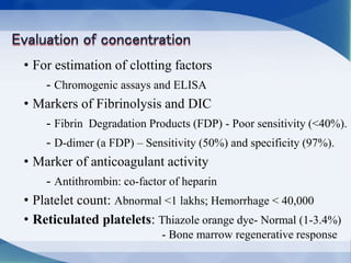 • For estimation of clotting factors
- Chromogenic assays and ELISA
• Markers of Fibrinolysis and DIC
- Fibrin Degradation Products (FDP) - Poor sensitivity (<40%).
- D-dimer (a FDP) – Sensitivity (50%) and specificity (97%).
• Marker of anticoagulant activity
- Antithrombin: co-factor of heparin
• Platelet count: Abnormal <1 lakhs; Hemorrhage < 40,000
• Reticulated platelets: Thiazole orange dye- Normal (1-3.4%)
- Bone marrow regenerative response
 