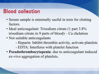 • Serum sample is minimally useful in tests for clotting
factors.
• Ideal anticoagulant: Trisodium citrate (1 part 3.8%
trisodium citrate in 9 parts of blood) – Ca chelation
• Not suitable anticoagulants
- Heparin: Inhibit thrombin activity, activate platelets
- EDTA: Interferes with platelet function
• Pseudothrombocytopenia: due to anticoagulant induced
ex-vivo aggregation of platelets.
 