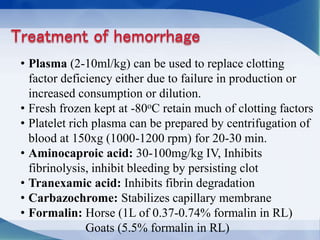 • Plasma (2-10ml/kg) can be used to replace clotting
factor deficiency either due to failure in production or
increased consumption or dilution.
• Fresh frozen kept at -80oC retain much of clotting factors
• Platelet rich plasma can be prepared by centrifugation of
blood at 150xg (1000-1200 rpm) for 20-30 min.
• Aminocaproic acid: 30-100mg/kg IV, Inhibits
fibrinolysis, inhibit bleeding by persisting clot
• Tranexamic acid: Inhibits fibrin degradation
• Carbazochrome: Stabilizes capillary membrane
• Formalin: Horse (1L of 0.37-0.74% formalin in RL)
Goats (5.5% formalin in RL)
 