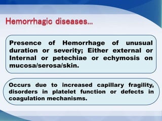 Presence of Hemorrhage of unusual
duration or severity; Either external or
Internal or petechiae or echymosis on
mucosa/serosa/skin.
Occurs due to increased capillary fragility,
disorders in platelet function or defects in
coagulation mechanisms.
 
