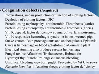 • Coagulation defects (Acquired)
Intoxications, impair production or function of clotting factors
Depletion of clotting factors: DIC
Protein losing nephropathy- antithrombin-Thrombosis (cattle)
Protein losing enteropathy- antithrombin-Thrombosis (horse)
Vit. K depend. factor deficiency- coumarol/ warfarin poisoning
Vit. K responsive hemorrhagic syndrome in post weaned pigs
Snake venom: Both procoagulants and anticoagulants-Epistaxis
Carcass hemorrhage or blood splash-lambs-Coumarin plant
Electrical stunning also produce carcass hemorrhage
Fungal toxins: Aflatoxins, Trichotecenes, Rubratoxin
HydroxyEthyl Starch: Prolongs cutaneous bleeding
Umbilical bleeding -newborn piglet: Prevented by Vit C to sows
Fasciola hepatica infestation-sheep: clotting factor deficiency
 