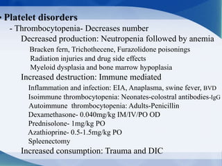 • Platelet disorders
- Thrombocytopenia- Decreases number
Decreased production: Neutropenia followed by anemia
Bracken fern, Trichothecene, Furazolidone poisonings
Radiation injuries and drug side effects
Myeloid dysplasia and bone marrow hypoplasia
Increased destruction: Immune mediated
Inflammation and infection: EIA, Anaplasma, swine fever, BVD
Isoimmune thrombocytopenia: Neonates-colostral antibodies-IgG
Autoimmune thrombocytopenia: Adults-Penicillin
Dexamethasone- 0.040mg/kg IM/IV/PO OD
Prednisolone- 1mg/kg PO
Azathioprine- 0.5-1.5mg/kg PO
Spleenectomy
Increased consumption: Trauma and DIC
 
