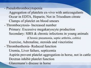 - Pseudothrombocytopenia
Aggregation of platelets ex-vivo with anticoagulants
Occur in EDTA, Heparin; Not in Trisodium citrate
Clumps of platelet on blood smears
- Thrombocytosis- Increased number
Primary: Excessive megakaryocyte production
Secondary: SIRS & chronic infections in young animals
(Chronic pneumonia, septic arthritis, colitis)
Exercise, Adrenaline, steroids and vincristine
- Thrombasthenia- Reduced function
Uremia, Liver failure, septicemia
Aspirin prevent platelet aggregation-in horse, not in cattle
Dextran inhibit platelet function
Glanzmann’s disease in horse
 