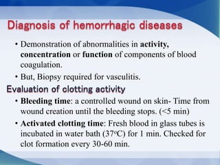 • Demonstration of abnormalities in activity,
concentration or function of components of blood
coagulation.
• But, Biopsy required for vasculitis.
• Bleeding time: a controlled wound on skin- Time from
wound creation until the bleeding stops. (<5 min)
• Activated clotting time: Fresh blood in glass tubes is
incubated in water bath (37oC) for 1 min. Checked for
clot formation every 30-60 min.
 