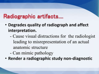 • Degrades quality of radiograph and affect
interpretation.
- Cause visual distractions for the radiologist
leading to misrepresentation of an actual
anatomic structure
- Can mimic pathology
• Render a radiographic study non-diagnostic
 