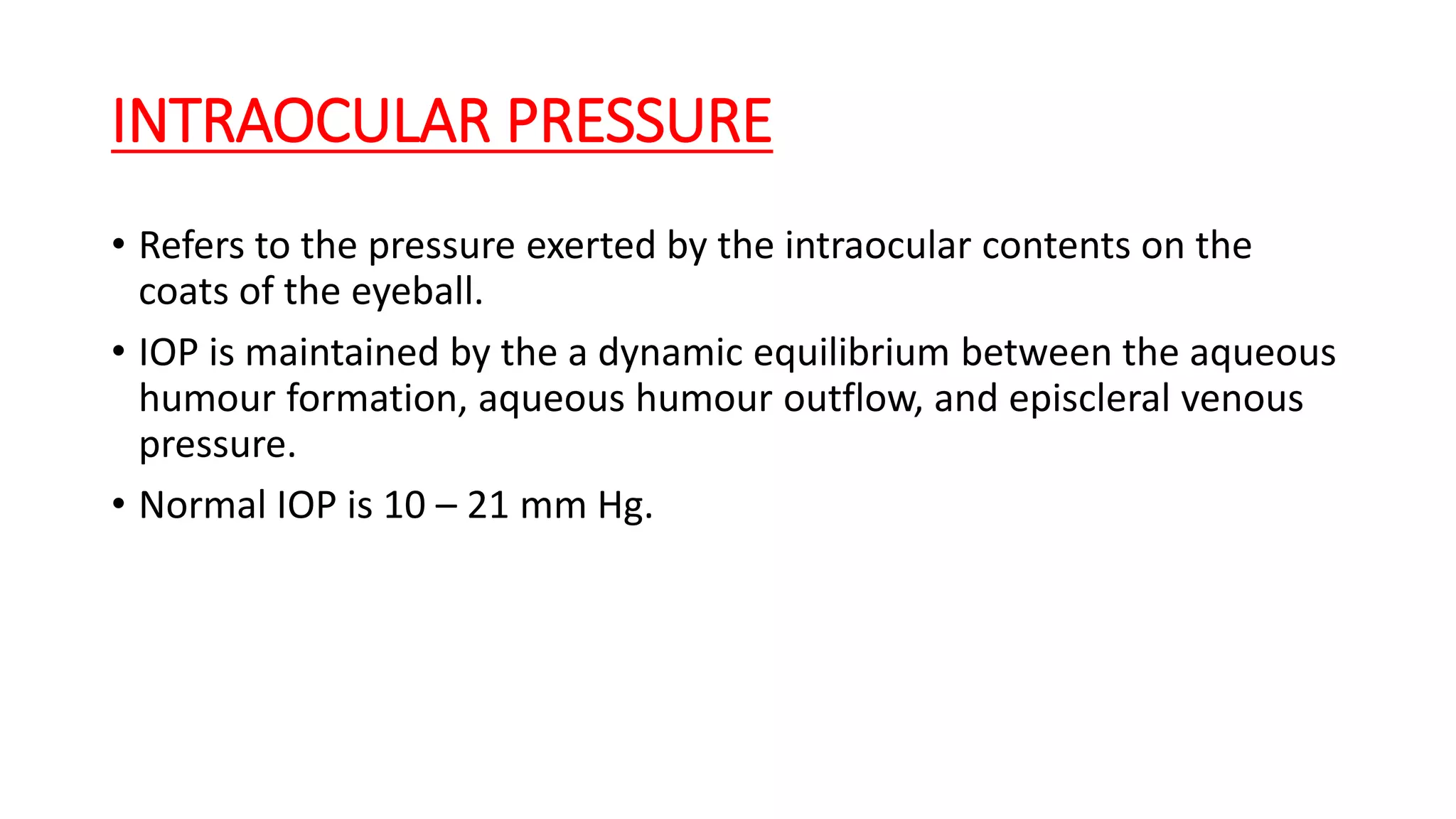 INTRAOCULAR PRESSURE
• Refers to the pressure exerted by the intraocular contents on the
coats of the eyeball.
• IOP is maintained by the a dynamic equilibrium between the aqueous
humour formation, aqueous humour outflow, and episcleral venous
pressure.
• Normal IOP is 10 – 21 mm Hg.
 