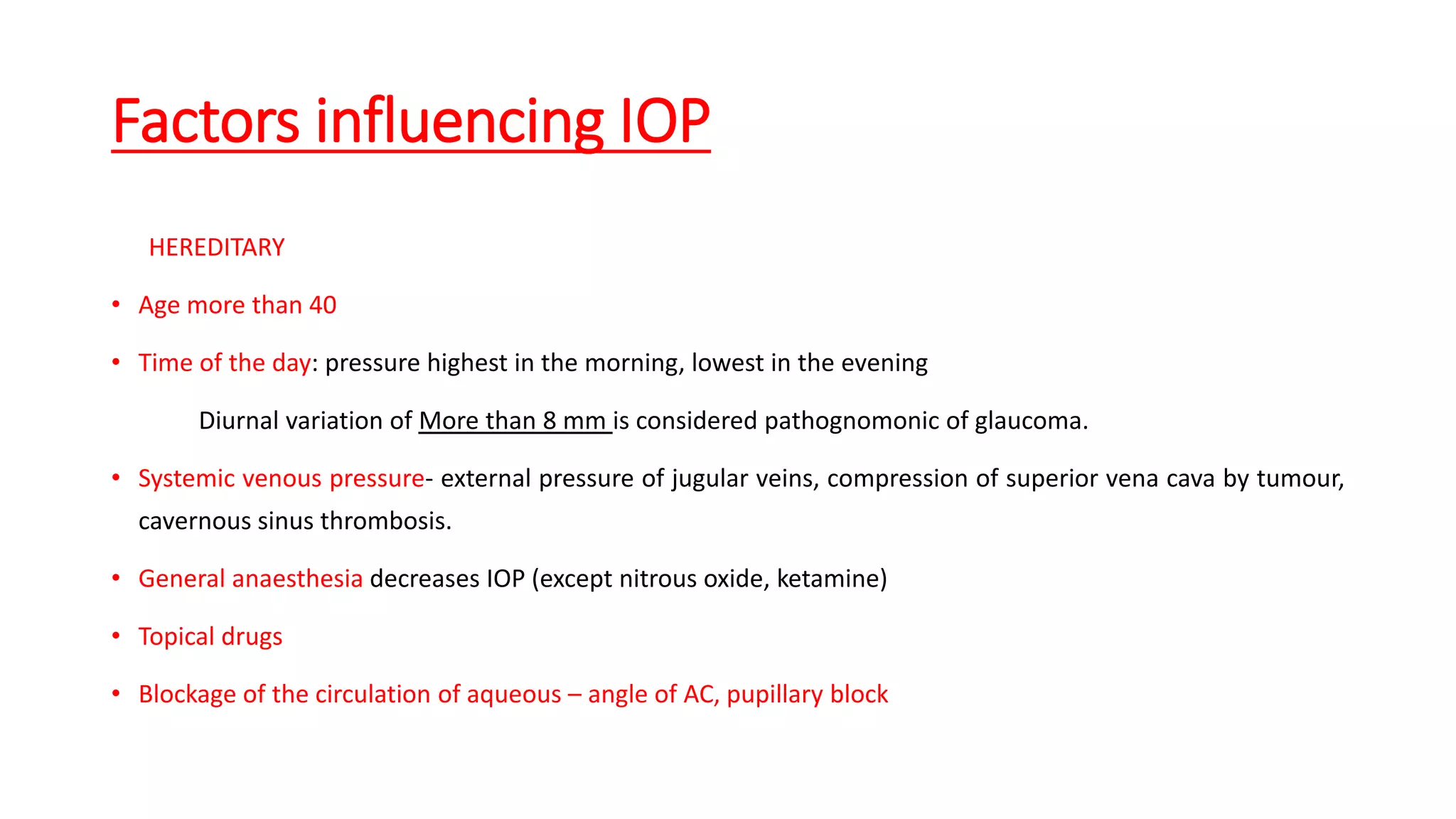 Factors influencing IOP
HEREDITARY
• Age more than 40
• Time of the day: pressure highest in the morning, lowest in the evening
Diurnal variation of More than 8 mm is considered pathognomonic of glaucoma.
• Systemic venous pressure- external pressure of jugular veins, compression of superior vena cava by tumour,
cavernous sinus thrombosis.
• General anaesthesia decreases IOP (except nitrous oxide, ketamine)
• Topical drugs
• Blockage of the circulation of aqueous – angle of AC, pupillary block
 
