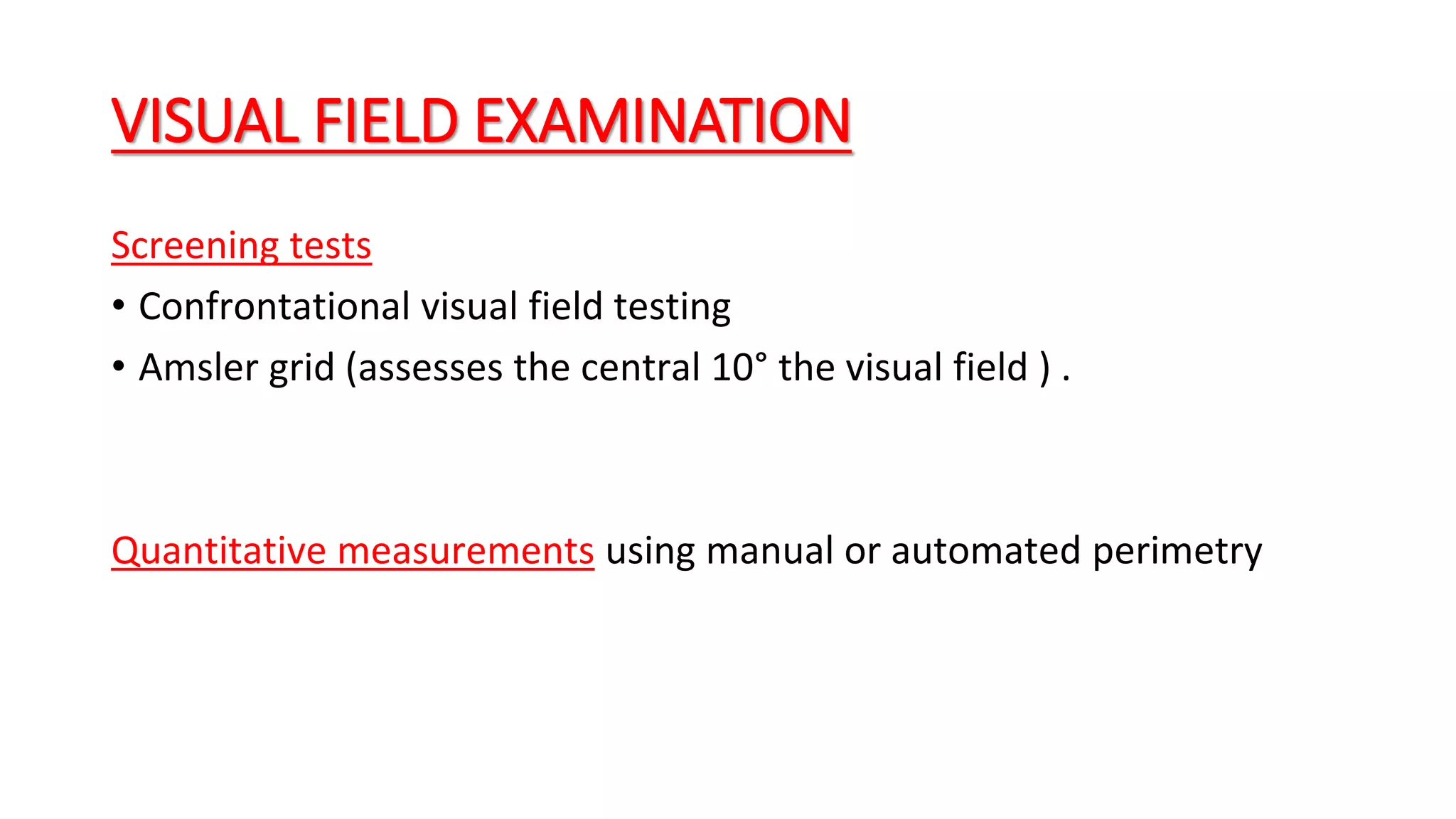 VISUAL FIELD EXAMINATION
Screening tests
• Confrontational visual field testing
• Amsler grid (assesses the central 10° the visual field ) .
Quantitative measurements using manual or automated perimetry
 