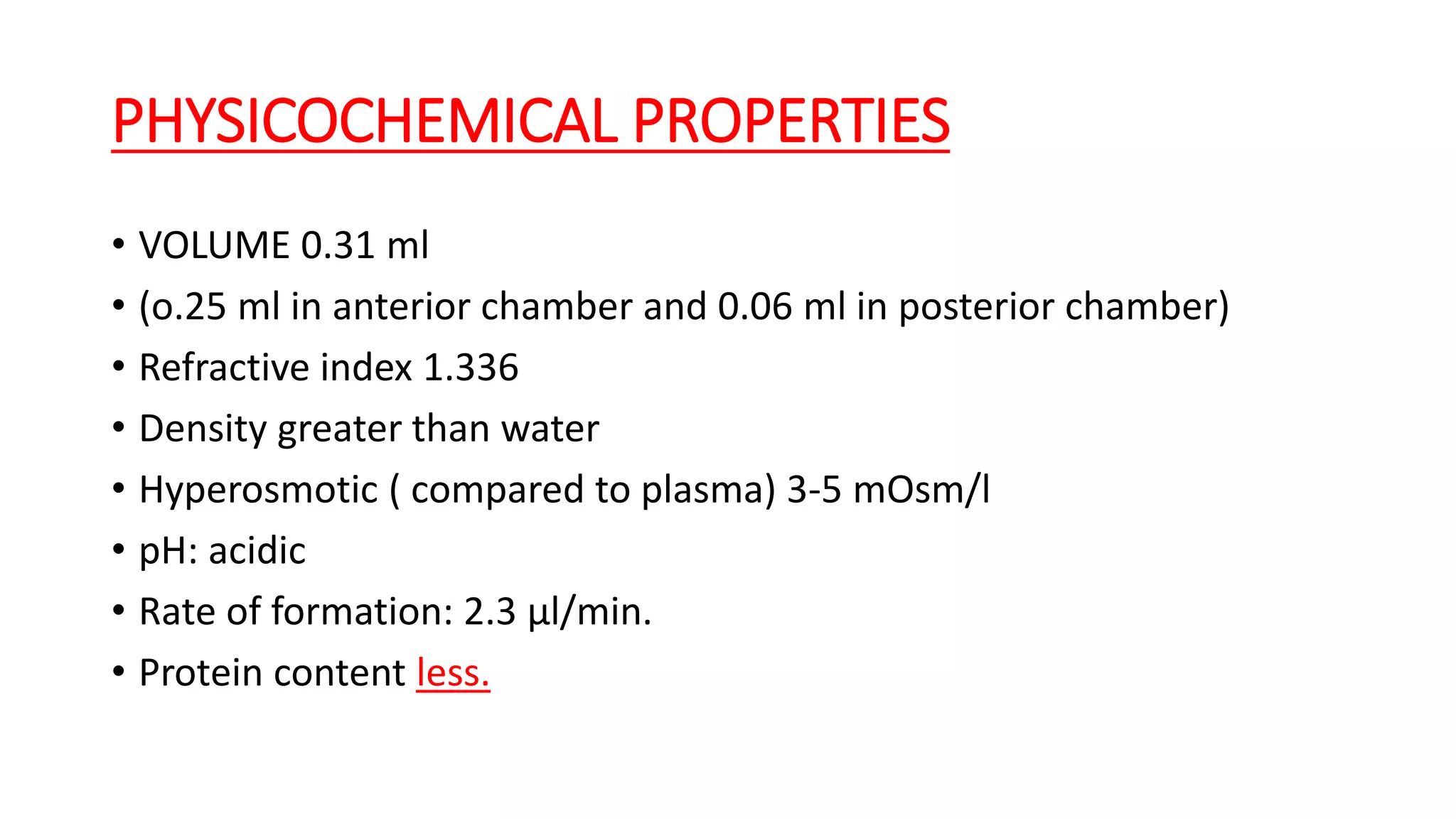 PHYSICOCHEMICAL PROPERTIES
• VOLUME 0.31 ml
• (o.25 ml in anterior chamber and 0.06 ml in posterior chamber)
• Refractive index 1.336
• Density greater than water
• Hyperosmotic ( compared to plasma) 3-5 mOsm/l
• pH: acidic
• Rate of formation: 2.3 µl/min.
• Protein content less.
 