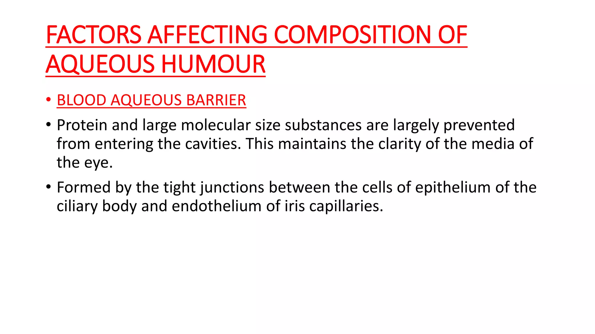 FACTORS AFFECTING COMPOSITION OF
AQUEOUS HUMOUR
• BLOOD AQUEOUS BARRIER
• Protein and large molecular size substances are largely prevented
from entering the cavities. This maintains the clarity of the media of
the eye.
• Formed by the tight junctions between the cells of epithelium of the
ciliary body and endothelium of iris capillaries.
 