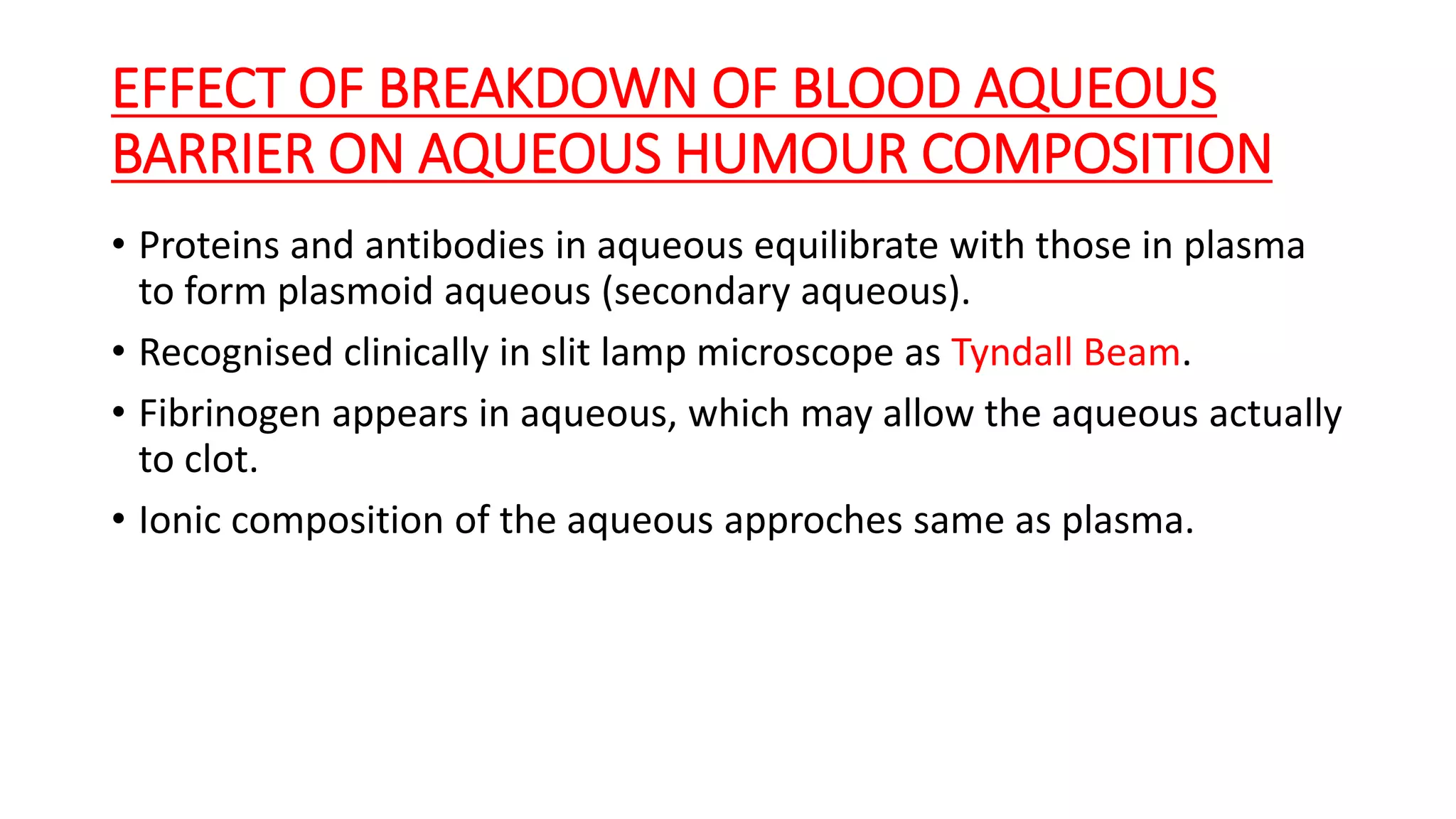 EFFECT OF BREAKDOWN OF BLOOD AQUEOUS
BARRIER ON AQUEOUS HUMOUR COMPOSITION
• Proteins and antibodies in aqueous equilibrate with those in plasma
to form plasmoid aqueous (secondary aqueous).
• Recognised clinically in slit lamp microscope as Tyndall Beam.
• Fibrinogen appears in aqueous, which may allow the aqueous actually
to clot.
• Ionic composition of the aqueous approches same as plasma.
 
