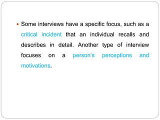  Some interviews have a specific focus, such as a
critical incident that an individual recalls and
describes in detail. Another type of interview
focuses on a person’s perceptions and
motivations.
 