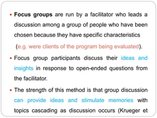  Focus groups are run by a facilitator who leads a
discussion among a group of people who have been
chosen because they have specific characteristics
(e.g. were clients of the program being evaluated).
 Focus group participants discuss their ideas and
insights in response to open-ended questions from
the facilitator.
 The strength of this method is that group discussion
can provide ideas and stimulate memories with
topics cascading as discussion occurs (Krueger et
 
