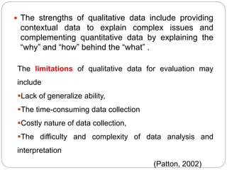  The strengths of qualitative data include providing
contextual data to explain complex issues and
complementing quantitative data by explaining the
“why” and “how” behind the “what” .
The limitations of qualitative data for evaluation may
include
Lack of generalize ability,
The time-consuming data collection
Costly nature of data collection,
The difficulty and complexity of data analysis and
interpretation
(Patton, 2002)
 