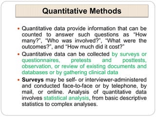 Quantitative Methods
 Quantitative data provide information that can be
counted to answer such questions as “How
many?”, “Who was involved?”, “What were the
outcomes?”, and “How much did it cost?”
 Quantitative data can be collected by surveys or
questionnaires, pretests and posttests,
observation, or review of existing documents and
databases or by gathering clinical data
 Surveys may be self- or interviewer-administered
and conducted face-to-face or by telephone, by
mail, or online. Analysis of quantitative data
involves statistical analysis, from basic descriptive
statistics to complex analyses.
 