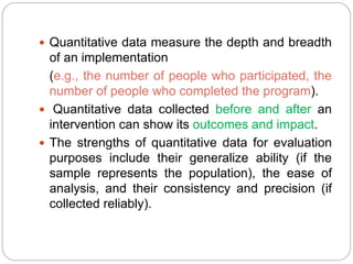  Quantitative data measure the depth and breadth
of an implementation
(e.g., the number of people who participated, the
number of people who completed the program).
 Quantitative data collected before and after an
intervention can show its outcomes and impact.
 The strengths of quantitative data for evaluation
purposes include their generalize ability (if the
sample represents the population), the ease of
analysis, and their consistency and precision (if
collected reliably).
 