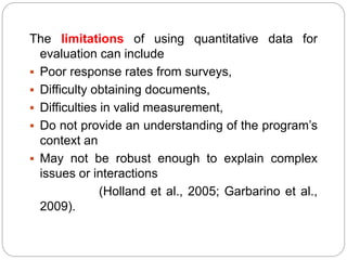 The limitations of using quantitative data for
evaluation can include
 Poor response rates from surveys,
 Difficulty obtaining documents,
 Difficulties in valid measurement,
 Do not provide an understanding of the program’s
context an
 May not be robust enough to explain complex
issues or interactions
(Holland et al., 2005; Garbarino et al.,
2009).
 