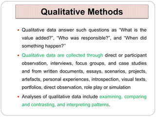 Qualitative Methods
 Qualitative data answer such questions as “What is the
value added?”, “Who was responsible?”, and “When did
something happen?’’
 Qualitative data are collected through direct or participant
observation, interviews, focus groups, and case studies
and from written documents, essays, scenarios, projects,
artefacts, personal experiences, introspection, visual texts,
portfolios, direct observation, role play or simulation
 Analyses of qualitative data include examining, comparing
and contrasting, and interpreting patterns.
 