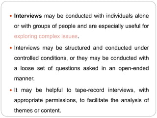  Interviews may be conducted with individuals alone
or with groups of people and are especially useful for
exploring complex issues.
 Interviews may be structured and conducted under
controlled conditions, or they may be conducted with
a loose set of questions asked in an open-ended
manner.
 It may be helpful to tape-record interviews, with
appropriate permissions, to facilitate the analysis of
themes or content.
 