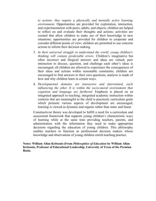 to actions, they require a physically and mentally active learning
environment. Opportunities are provided for exploration, interaction,
and experimentation with peers, adults, and objects; children are helped
to reflect on and evaluate their thoughts and actions; activities are
created that allow children to make use of their knowledge in new
situations; opportunities are provided for children to cooperate and
consider different points of view; children are permitted to use concrete
actions to inform their decision making.
3. In their universal struggle to understand the world, young children’s
thinking will contain predictable errors. Children’s imaginative but
often incorrect and illogical answers and ideas are valued; peer
interaction to discuss, question, and challenge each other’s ideas is
encouraged; all children are allowed to experience the consequences of
their ideas and actions within reasonable constraints; children are
encouraged to find answers to their own questions; analysis is made of
how and why children learn in certain ways.
4. Developmental domains are interactive and interrelated, each
influencing the other. It is within the socio-moral environment that
cognition and language are furthered. Emphasis is placed on an
integrated approach to teaching; integrated academic instruction within
contexts that are meaningful to the child is practiced; curriculum goals
which promote various aspects of development are encouraged;
learning is viewed as dynamic and organic rather than static and linear.
Constructivist theory was developed to fulfill a need for a curriculum and
assessment framework that supports young children’s characteristic ways
of learning while at the same time providing teachers, parents, and
administrators with the information they need to make appropriate
decisions regarding the education of young children. This philosophy
enables teachers to function as professional decision makers whose
knowledge and observations of young children enrich teaching practice.
Notes: William Allan Kritsonis (From Philosophies of Education by William Allan
Kritsonis, Professor of Educational Leadership, University of Texas of the Permian
Basin.
 