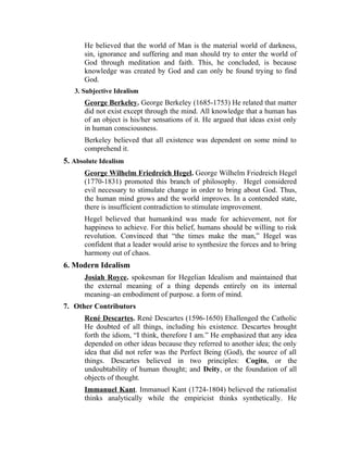 He believed that the world of Man is the material world of darkness,
sin, ignorance and suffering and man should try to enter the world of
God through meditation and faith. This, he concluded, is because
knowledge was created by God and can only be found trying to find
God.
3. Subjective Idealism
George Berkeley. George Berkeley (1685-1753) He related that matter
did not exist except through the mind. All knowledge that a human has
of an object is his/her sensations of it. He argued that ideas exist only
in human consciousness.
Berkeley believed that all existence was dependent on some mind to
comprehend it.
5. Absolute Idealism
George Wilhelm Friedreich Hegel. George Wilhelm Friedreich Hegel
(1770-1831) promoted this branch of philosophy. Hegel considered
evil necessary to stimulate change in order to bring about God. Thus,
the human mind grows and the world improves. In a contended state,
there is insufficient contradiction to stimulate improvement.
Hegel believed that humankind was made for achievement, not for
happiness to achieve. For this belief, humans should be willing to risk
revolution. Convinced that “the times make the man,” Hegel was
confident that a leader would arise to synthesize the forces and to bring
harmony out of chaos.
6. Modern Idealism
Josiah Royce. spokesman for Hegelian Idealism and maintained that
the external meaning of a thing depends entirely on its internal
meaning–an embodiment of purpose. a form of mind.
7. Other Contributors
René Descartes. René Descartes (1596-1650) Ehallenged the Catholic
He doubted of all things, including his existence. Descartes brought
forth the idiom, “I think, therefore I am.” He emphasized that any idea
depended on other ideas because they referred to another idea; the only
idea that did not refer was the Perfect Being (God), the source of all
things. Descartes believed in two principles: Cogito, or the
undoubtability of human thought; and Deity, or the foundation of all
objects of thought.
Immanuel Kant. Immanuel Kant (1724-1804) believed the rationalist
thinks analytically while the empiricist thinks synthetically. He
 
