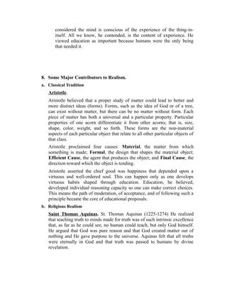 considered the mind is conscious of the experience of the thing-in-
itself. All we know, he contended, is the content of experience. He
viewed education as important because humans were the only being
that needed it.
8. Some Major Contributors to Realism.
a. Classical Tradition
Aristotle.
Aristotle believed that a proper study of matter could lead to better and
more distinct ideas (forms). Forms, such as the idea of God or of a tree,
can exist without matter, but there can be no matter without form. Each
piece of matter has both a universal and a particular property. Particular
properties of one acorn differentiate it from other acorns; that is, size,
shape, color, weight, and so forth. These forms are the non-material
aspects of each particular object that relate to all other particular objects of
that class.
Aristotle proclaimed four causes: Material, the matter from which
something is made; Formal, the design that shapes the material object;
Efficient Cause, the agent that produces the object; and Final Cause, the
direction toward which the object is tending.
Aristotle asserted the chief good was happiness that depended upon a
virtuous and well-ordered soul. This can happen only as one develops
virtuous habits shaped through education. Education, he believed,
developed individual reasoning capacity so one can make correct choices.
This means the path of moderation, of acceptance, and of following such a
principle became the core of educational proposals.
b. Religious Realism
Saint Thomas Aquinas. St. Thomas Aquinas (1225-1274) He realized
that teaching truth to minds made for truth was of such intrinsic excellence
that, as far as he could see, no human could teach, but only God himself.
He argued that God was pure reason and that God created matter out of
nothing and He gave purpose to the universe. Aquinas felt that all truths
were eternally in God and that truth was passed to humans by divine
revelation.
 