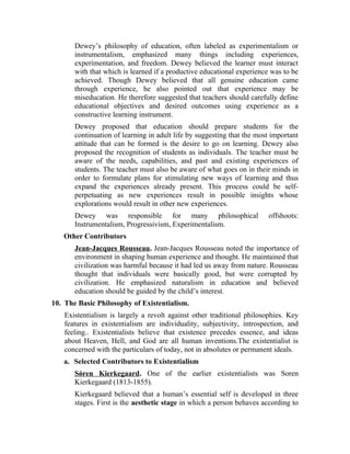 Dewey’s philosophy of education, often labeled as experimentalism or
instrumentalism, emphasized many things including experiences,
experimentation, and freedom. Dewey believed the learner must interact
with that which is learned if a productive educational experience was to be
achieved. Though Dewey believed that all genuine education came
through experience, he also pointed out that experience may be
miseducation. He therefore suggested that teachers should carefully define
educational objectives and desired outcomes using experience as a
constructive learning instrument.
Dewey proposed that education should prepare students for the
continuation of learning in adult life by suggesting that the most important
attitude that can be formed is the desire to go on learning. Dewey also
proposed the recognition of students as individuals. The teacher must be
aware of the needs, capabilities, and past and existing experiences of
students. The teacher must also be aware of what goes on in their minds in
order to formulate plans for stimulating new ways of learning and thus
expand the experiences already present. This process could be self-
perpetuating as new experiences result in possible insights whose
explorations would result in other new experiences.
Dewey was responsible for many philosophical offshoots:
Instrumentalism, Progressivism, Experimentalism.
Other Contributors
Jean-Jacques Rousseau. Jean-Jacques Rousseau noted the importance of
environment in shaping human experience and thought. He maintained that
civilization was harmful because it had led us away from nature. Rousseau
thought that individuals were basically good, but were corrupted by
civilization. He emphasized naturalism in education and believed
education should be guided by the child’s interest.
10. The Basic Philosophy of Existentialism.
Existentialism is largely a revolt against other traditional philosophies. Key
features in existentialism are individuality, subjectivity, introspection, and
feeling.. Existentialists believe that existence precedes essence, and ideas
about Heaven, Hell, and God are all human inventions.The existentialist is
concerned with the particulars of today, not in absolutes or permanent ideals.
a. Selected Contributors to Existentialism
Sǿren Kierkegaard. One of the earlier existentialists was Soren
Kierkegaard (1813-1855).
Kierkegaard believed that a human’s essential self is developed in three
stages. First is the aesthetic stage in which a person behaves according to
 