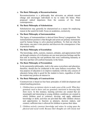 c. The Basic Philosophy of Reconstructionism
Reconstructionism is a philosophy that advocates an attitude toward
change and encourages individuals to try to make life better. Plato
proposed radical departures from the customs of his Greek
contemporaries..
d. The Basic Philosophy of Scholasticism
Scholasticism may generally be characterized as a means for employing
reason in the search for truth. Focus on academics, exclusively.
e. The Basic Philosophy of Instrumentalism
The legacy of instrumentalism is derived from Dewey’s pragmatism. The
instrumentalism position is that thought and action are primary instruments
used by human beings to solve practical problems. To find out what the
idea means, one puts it into practice and discovers the consequences it has
in practical reality.
f. The Basic Philosophy of Essentialism
The knowledge, skills, customs, manners, attitudes, and appreciations built
up through centuries of civilizations are our most precious heritage and the
best aids in meeting the real problems that were confronting humanity at
that time and that will confront humanity in the future.
g. The Basic Philosophy of Perennialism
In the perennialist philosophy, truth is the same everywhere and education,
therefore, should also be conducted in the same fashion everywhere. The
true purpose of education is to improve mankind, with the only concern of
educators being what is good for the student to know, regardless of what
the student may profess an interest in.
h. The Basic Philosophy of Constructivism
Constructivism is based on four basic principles of child development and
related teaching practices.
1. Children have an intrinsic desire to make sense of the world. What they
genuinely need to know and are genuinely interested in knowing help
them learn. In this instance, learning activities are created that are
meaningful and interesting to young children; conditions are created in
which children need to construct, develop, and apply additional
knowledge or skills; activities are provided that offer children choices
and opportunities to function as planners, decision makers, and
creators; sufficient time is allowed for children to pursue their ideas.
2. Children actively construct knowledge and values by acting upon the
physical and social world. Because their thoughts are still closely tied
 