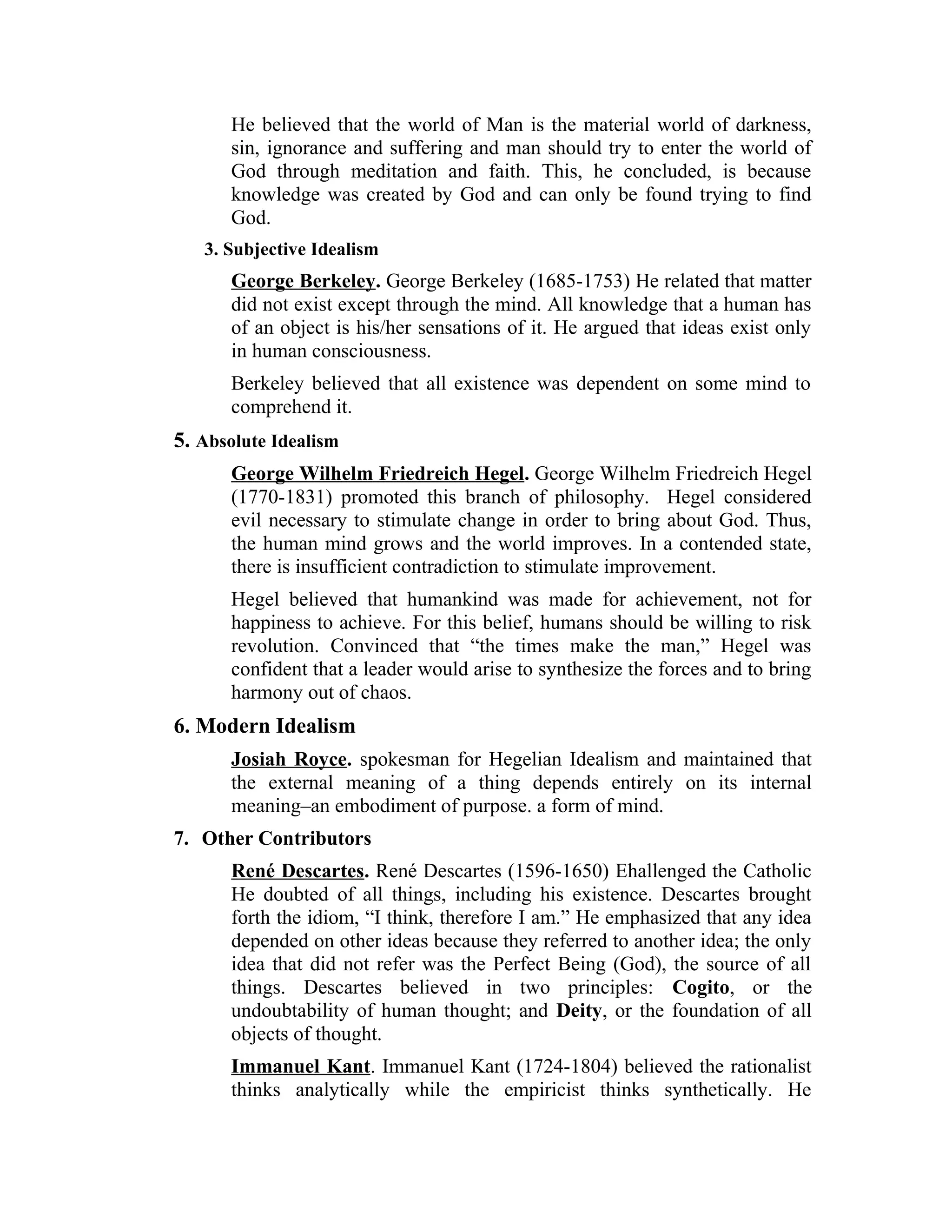 He believed that the world of Man is the material world of darkness,
sin, ignorance and suffering and man should try to enter the world of
God through meditation and faith. This, he concluded, is because
knowledge was created by God and can only be found trying to find
God.
3. Subjective Idealism
George Berkeley. George Berkeley (1685-1753) He related that matter
did not exist except through the mind. All knowledge that a human has
of an object is his/her sensations of it. He argued that ideas exist only
in human consciousness.
Berkeley believed that all existence was dependent on some mind to
comprehend it.
5. Absolute Idealism
George Wilhelm Friedreich Hegel. George Wilhelm Friedreich Hegel
(1770-1831) promoted this branch of philosophy. Hegel considered
evil necessary to stimulate change in order to bring about God. Thus,
the human mind grows and the world improves. In a contended state,
there is insufficient contradiction to stimulate improvement.
Hegel believed that humankind was made for achievement, not for
happiness to achieve. For this belief, humans should be willing to risk
revolution. Convinced that “the times make the man,” Hegel was
confident that a leader would arise to synthesize the forces and to bring
harmony out of chaos.
6. Modern Idealism
Josiah Royce. spokesman for Hegelian Idealism and maintained that
the external meaning of a thing depends entirely on its internal
meaning–an embodiment of purpose. a form of mind.
7. Other Contributors
René Descartes. René Descartes (1596-1650) Ehallenged the Catholic
He doubted of all things, including his existence. Descartes brought
forth the idiom, “I think, therefore I am.” He emphasized that any idea
depended on other ideas because they referred to another idea; the only
idea that did not refer was the Perfect Being (God), the source of all
things. Descartes believed in two principles: Cogito, or the
undoubtability of human thought; and Deity, or the foundation of all
objects of thought.
Immanuel Kant. Immanuel Kant (1724-1804) believed the rationalist
thinks analytically while the empiricist thinks synthetically. He
 