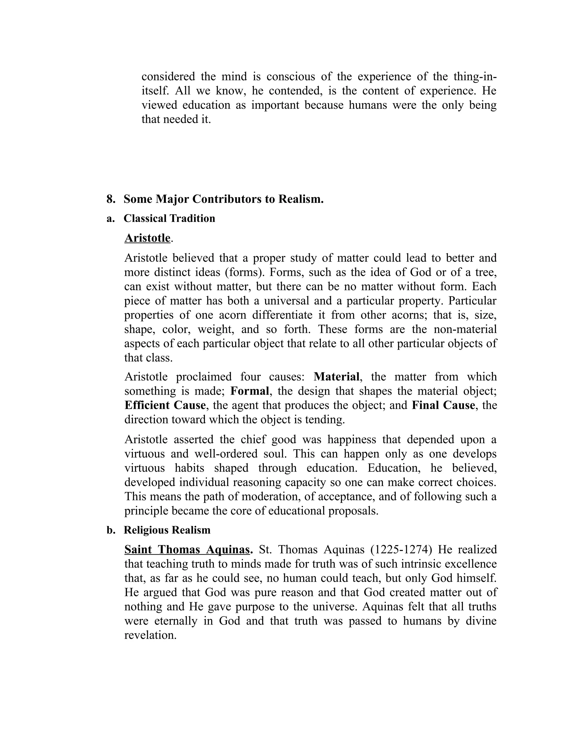 considered the mind is conscious of the experience of the thing-in-
itself. All we know, he contended, is the content of experience. He
viewed education as important because humans were the only being
that needed it.
8. Some Major Contributors to Realism.
a. Classical Tradition
Aristotle.
Aristotle believed that a proper study of matter could lead to better and
more distinct ideas (forms). Forms, such as the idea of God or of a tree,
can exist without matter, but there can be no matter without form. Each
piece of matter has both a universal and a particular property. Particular
properties of one acorn differentiate it from other acorns; that is, size,
shape, color, weight, and so forth. These forms are the non-material
aspects of each particular object that relate to all other particular objects of
that class.
Aristotle proclaimed four causes: Material, the matter from which
something is made; Formal, the design that shapes the material object;
Efficient Cause, the agent that produces the object; and Final Cause, the
direction toward which the object is tending.
Aristotle asserted the chief good was happiness that depended upon a
virtuous and well-ordered soul. This can happen only as one develops
virtuous habits shaped through education. Education, he believed,
developed individual reasoning capacity so one can make correct choices.
This means the path of moderation, of acceptance, and of following such a
principle became the core of educational proposals.
b. Religious Realism
Saint Thomas Aquinas. St. Thomas Aquinas (1225-1274) He realized
that teaching truth to minds made for truth was of such intrinsic excellence
that, as far as he could see, no human could teach, but only God himself.
He argued that God was pure reason and that God created matter out of
nothing and He gave purpose to the universe. Aquinas felt that all truths
were eternally in God and that truth was passed to humans by divine
revelation.
 
