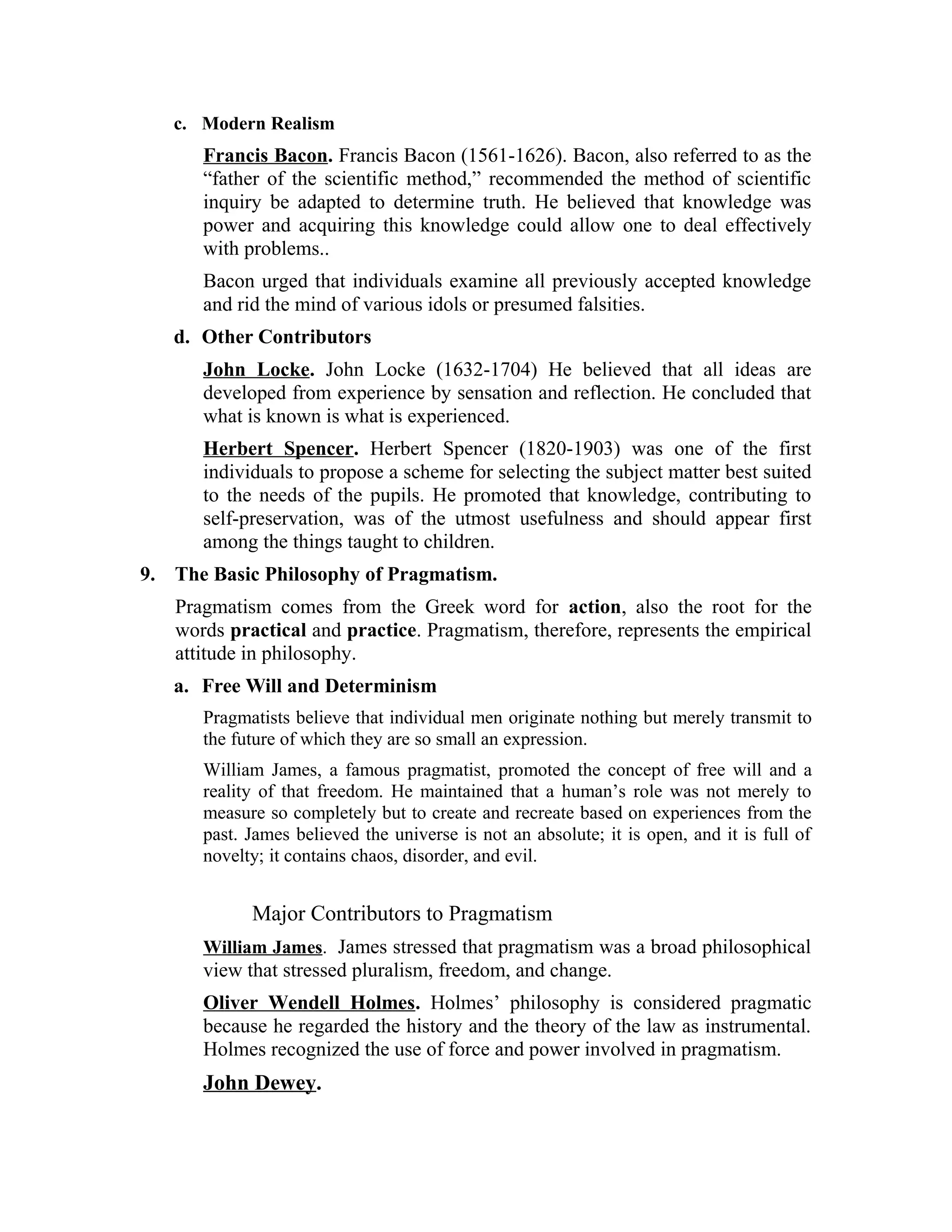 c. Modern Realism
Francis Bacon. Francis Bacon (1561-1626). Bacon, also referred to as the
“father of the scientific method,” recommended the method of scientific
inquiry be adapted to determine truth. He believed that knowledge was
power and acquiring this knowledge could allow one to deal effectively
with problems..
Bacon urged that individuals examine all previously accepted knowledge
and rid the mind of various idols or presumed falsities.
d. Other Contributors
John Locke. John Locke (1632-1704) He believed that all ideas are
developed from experience by sensation and reflection. He concluded that
what is known is what is experienced.
Herbert Spencer. Herbert Spencer (1820-1903) was one of the first
individuals to propose a scheme for selecting the subject matter best suited
to the needs of the pupils. He promoted that knowledge, contributing to
self-preservation, was of the utmost usefulness and should appear first
among the things taught to children.
9. The Basic Philosophy of Pragmatism.
Pragmatism comes from the Greek word for action, also the root for the
words practical and practice. Pragmatism, therefore, represents the empirical
attitude in philosophy.
a. Free Will and Determinism
Pragmatists believe that individual men originate nothing but merely transmit to
the future of which they are so small an expression.
William James, a famous pragmatist, promoted the concept of free will and a
reality of that freedom. He maintained that a human’s role was not merely to
measure so completely but to create and recreate based on experiences from the
past. James believed the universe is not an absolute; it is open, and it is full of
novelty; it contains chaos, disorder, and evil.
Major Contributors to Pragmatism
William James. James stressed that pragmatism was a broad philosophical
view that stressed pluralism, freedom, and change.
Oliver Wendell Holmes. Holmes’ philosophy is considered pragmatic
because he regarded the history and the theory of the law as instrumental.
Holmes recognized the use of force and power involved in pragmatism.
John Dewey.
 