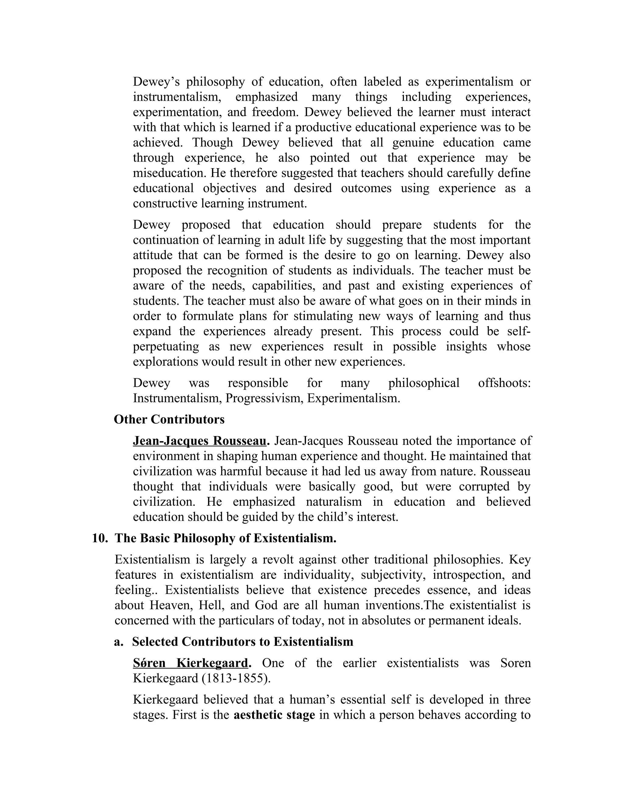 Dewey’s philosophy of education, often labeled as experimentalism or
instrumentalism, emphasized many things including experiences,
experimentation, and freedom. Dewey believed the learner must interact
with that which is learned if a productive educational experience was to be
achieved. Though Dewey believed that all genuine education came
through experience, he also pointed out that experience may be
miseducation. He therefore suggested that teachers should carefully define
educational objectives and desired outcomes using experience as a
constructive learning instrument.
Dewey proposed that education should prepare students for the
continuation of learning in adult life by suggesting that the most important
attitude that can be formed is the desire to go on learning. Dewey also
proposed the recognition of students as individuals. The teacher must be
aware of the needs, capabilities, and past and existing experiences of
students. The teacher must also be aware of what goes on in their minds in
order to formulate plans for stimulating new ways of learning and thus
expand the experiences already present. This process could be self-
perpetuating as new experiences result in possible insights whose
explorations would result in other new experiences.
Dewey was responsible for many philosophical offshoots:
Instrumentalism, Progressivism, Experimentalism.
Other Contributors
Jean-Jacques Rousseau. Jean-Jacques Rousseau noted the importance of
environment in shaping human experience and thought. He maintained that
civilization was harmful because it had led us away from nature. Rousseau
thought that individuals were basically good, but were corrupted by
civilization. He emphasized naturalism in education and believed
education should be guided by the child’s interest.
10. The Basic Philosophy of Existentialism.
Existentialism is largely a revolt against other traditional philosophies. Key
features in existentialism are individuality, subjectivity, introspection, and
feeling.. Existentialists believe that existence precedes essence, and ideas
about Heaven, Hell, and God are all human inventions.The existentialist is
concerned with the particulars of today, not in absolutes or permanent ideals.
a. Selected Contributors to Existentialism
Sǿren Kierkegaard. One of the earlier existentialists was Soren
Kierkegaard (1813-1855).
Kierkegaard believed that a human’s essential self is developed in three
stages. First is the aesthetic stage in which a person behaves according to
 