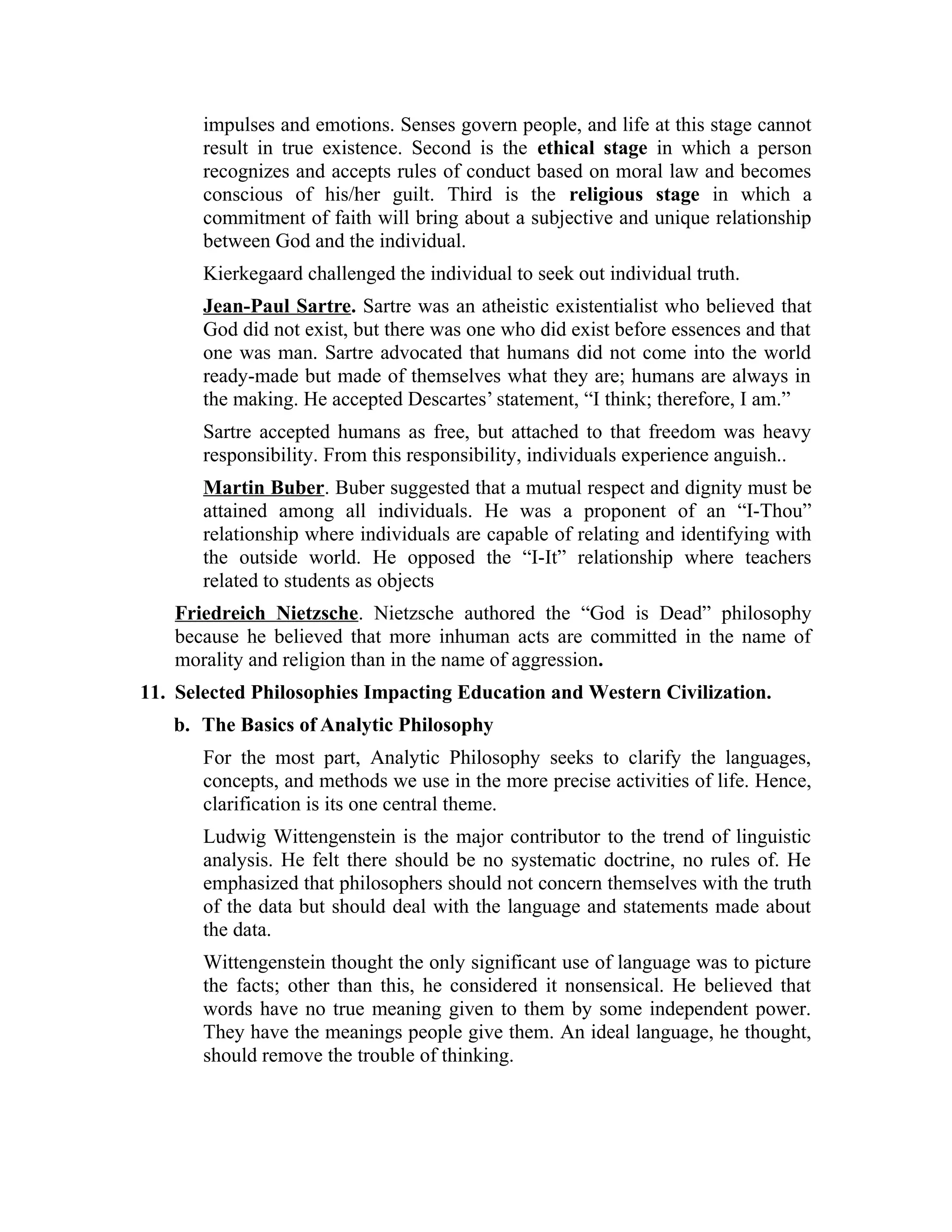 impulses and emotions. Senses govern people, and life at this stage cannot
result in true existence. Second is the ethical stage in which a person
recognizes and accepts rules of conduct based on moral law and becomes
conscious of his/her guilt. Third is the religious stage in which a
commitment of faith will bring about a subjective and unique relationship
between God and the individual.
Kierkegaard challenged the individual to seek out individual truth.
Jean-Paul Sartre. Sartre was an atheistic existentialist who believed that
God did not exist, but there was one who did exist before essences and that
one was man. Sartre advocated that humans did not come into the world
ready-made but made of themselves what they are; humans are always in
the making. He accepted Descartes’ statement, “I think; therefore, I am.”
Sartre accepted humans as free, but attached to that freedom was heavy
responsibility. From this responsibility, individuals experience anguish..
Martin Buber. Buber suggested that a mutual respect and dignity must be
attained among all individuals. He was a proponent of an “I-Thou”
relationship where individuals are capable of relating and identifying with
the outside world. He opposed the “I-It” relationship where teachers
related to students as objects
Friedreich Nietzsche. Nietzsche authored the “God is Dead” philosophy
because he believed that more inhuman acts are committed in the name of
morality and religion than in the name of aggression.
11. Selected Philosophies Impacting Education and Western Civilization.
b. The Basics of Analytic Philosophy
For the most part, Analytic Philosophy seeks to clarify the languages,
concepts, and methods we use in the more precise activities of life. Hence,
clarification is its one central theme.
Ludwig Wittengenstein is the major contributor to the trend of linguistic
analysis. He felt there should be no systematic doctrine, no rules of. He
emphasized that philosophers should not concern themselves with the truth
of the data but should deal with the language and statements made about
the data.
Wittengenstein thought the only significant use of language was to picture
the facts; other than this, he considered it nonsensical. He believed that
words have no true meaning given to them by some independent power.
They have the meanings people give them. An ideal language, he thought,
should remove the trouble of thinking.
 