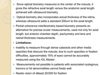  Since optical biometry measures to the center of the macula, it
gives the refractive axial length versus the anatomic axial length
achieved with ultrasound biometry.
 Optical biometry also incorporates actual thickness of the retina,
whereas ultrasound adds a standard 200um to the axial length.
 Partial coherence interferometry based biometry presents an
alternative for precise ocular measurements, used not only for axial
length, but anterior chamber depth, pachymetry and lens and
retinal thickness measurements.
 Limitations:
 Inability to measure through dense cataracts and other media
opacities that obscure the macula; due to such opacities or fixation
difficulties, approximately 10% of eyes cannot be accurately
measured using the IOL Master .
 Measurements not possible in patients with associated nystagmus,
tremors or lid abnormalities cannot fixate well.
 Needs vision of atleast 20/200 for fixation
 